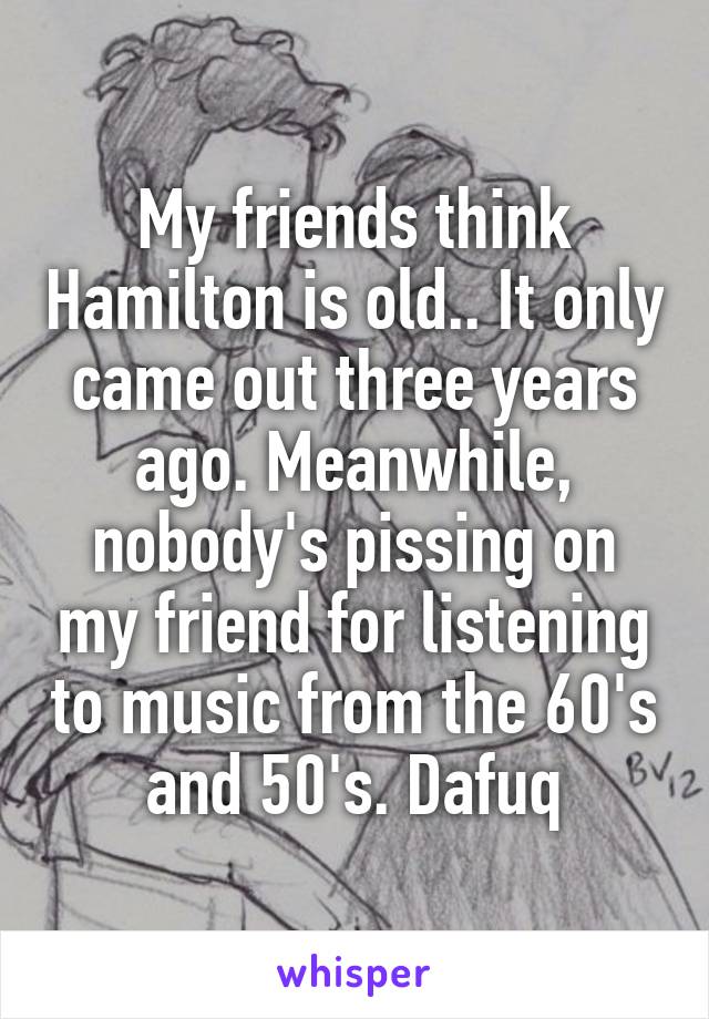 My friends think Hamilton is old.. It only came out three years ago. Meanwhile, nobody's pissing on my friend for listening to music from the 60's and 50's. Dafuq