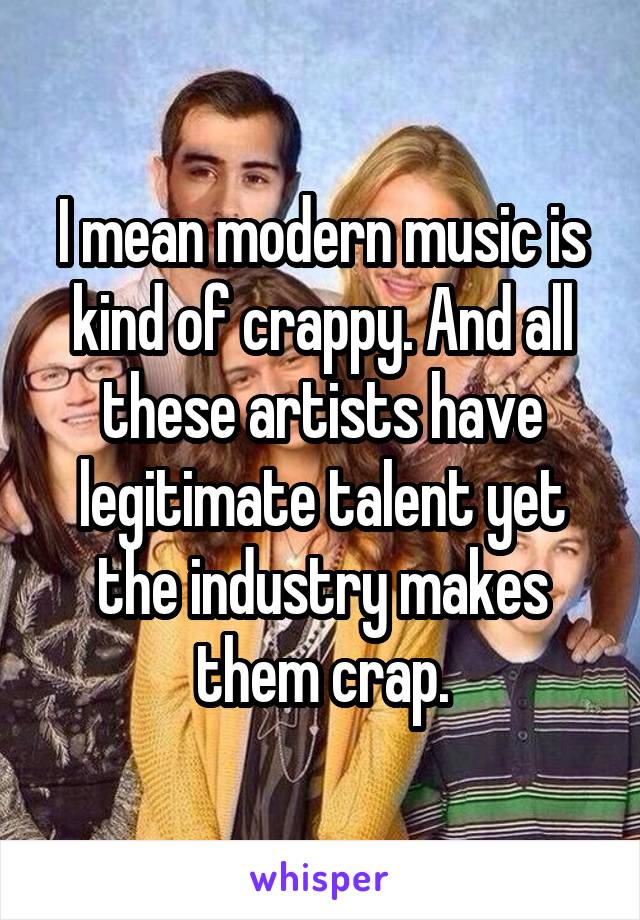 I mean modern music is kind of crappy. And all these artists have legitimate talent yet the industry makes them crap.