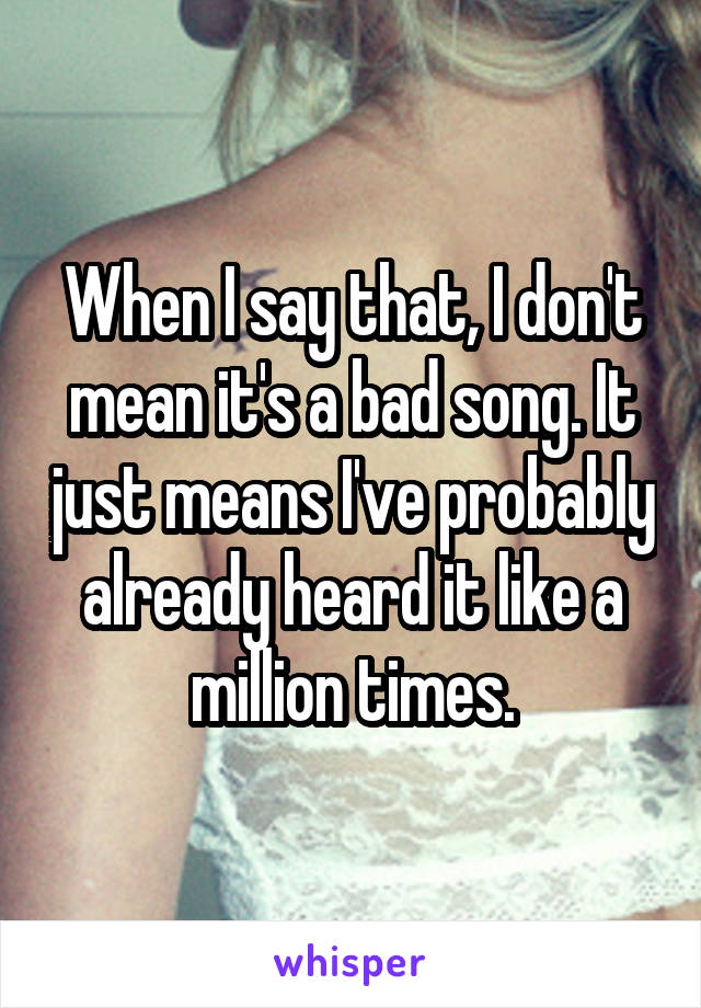 When I say that, I don't mean it's a bad song. It just means I've probably already heard it like a million times.