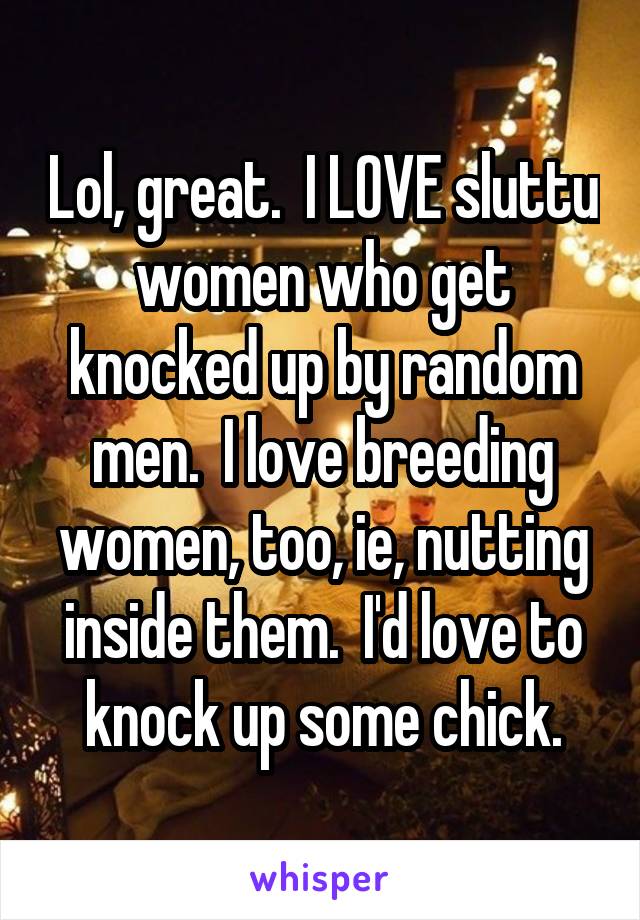 Lol, great.  I LOVE sluttu women who get knocked up by random men.  I love breeding women, too, ie, nutting inside them.  I'd love to knock up some chick.