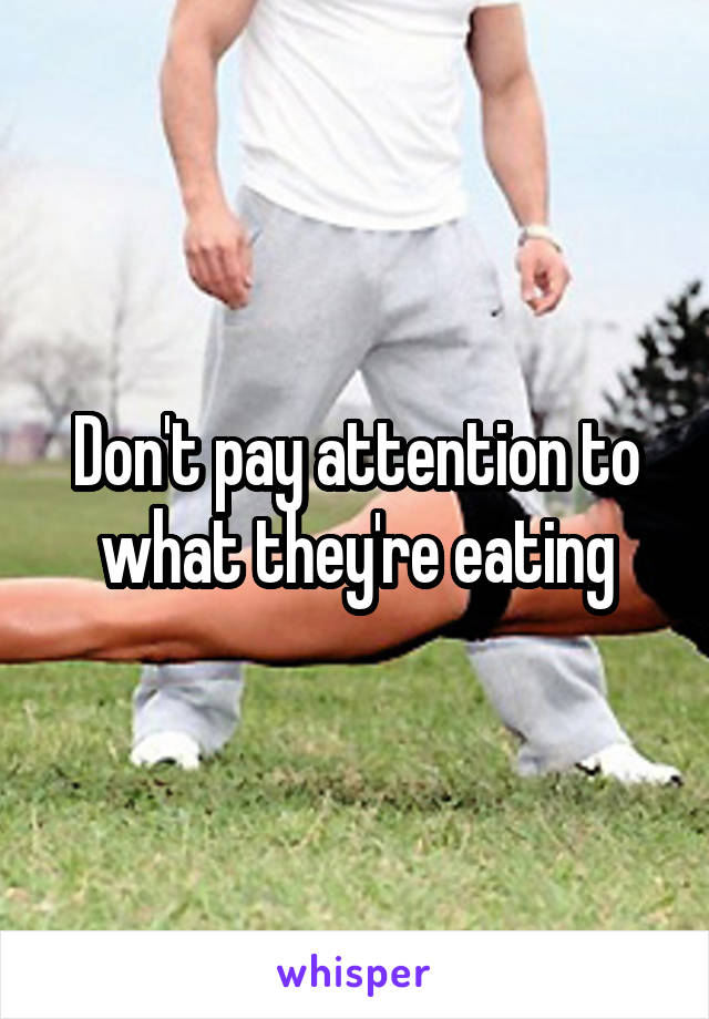 Don't pay attention to what they're eating