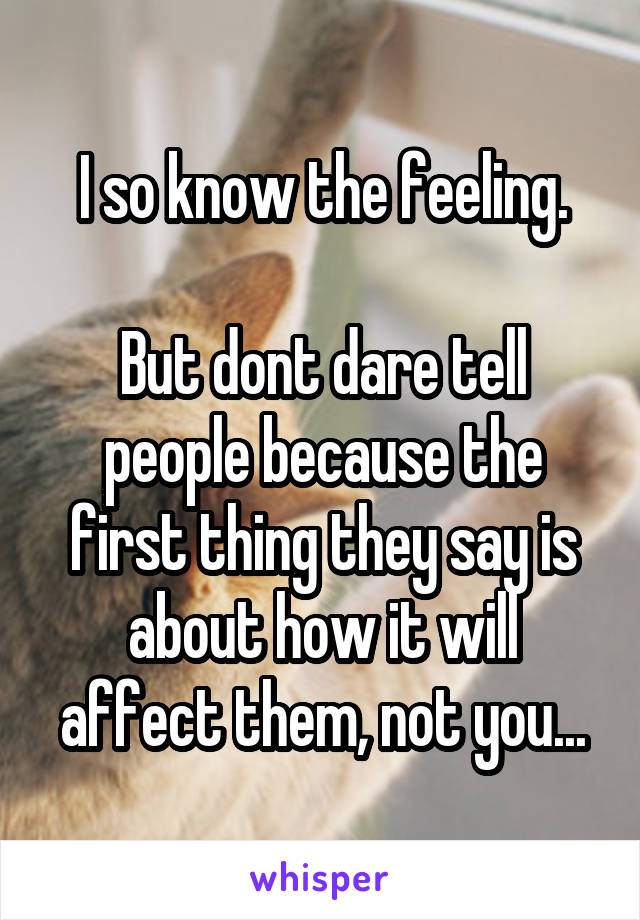 I so know the feeling.

But dont dare tell people because the first thing they say is about how it will affect them, not you...