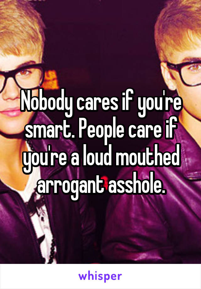 Nobody cares if you're smart. People care if you're a loud mouthed arrogant asshole.