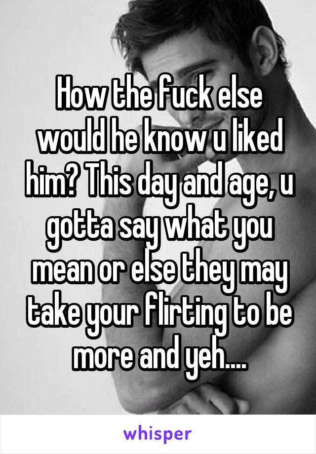 How the fuck else would he know u liked him? This day and age, u gotta say what you mean or else they may take your flirting to be more and yeh....