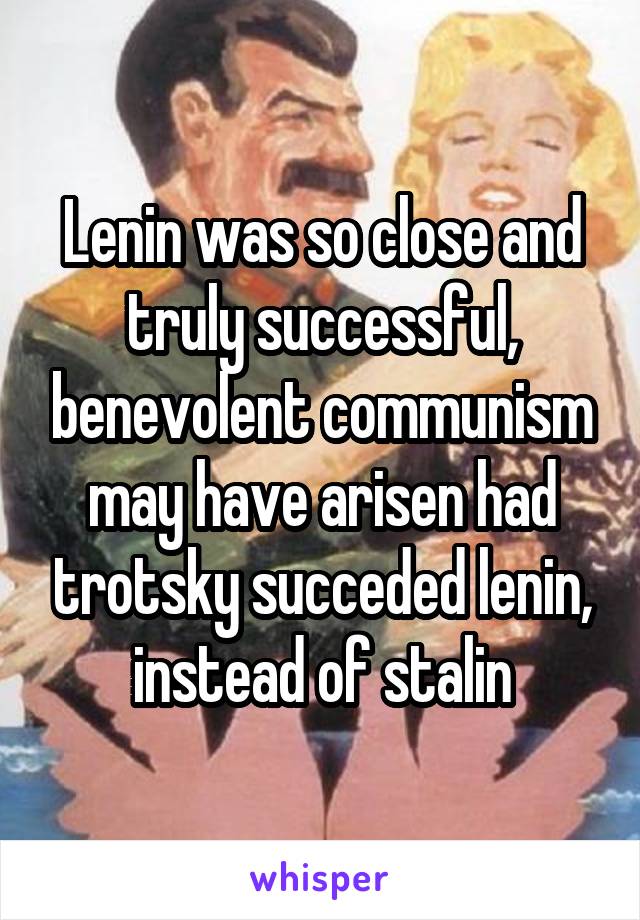 Lenin was so close and truly successful, benevolent communism may have arisen had trotsky succeded lenin, instead of stalin