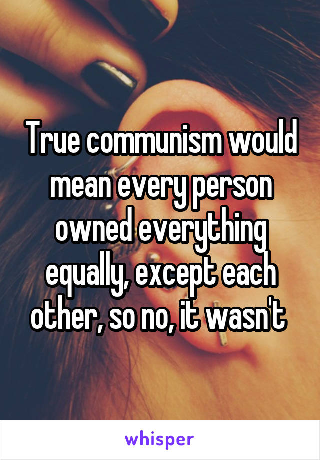 True communism would mean every person owned everything equally, except each other, so no, it wasn't 