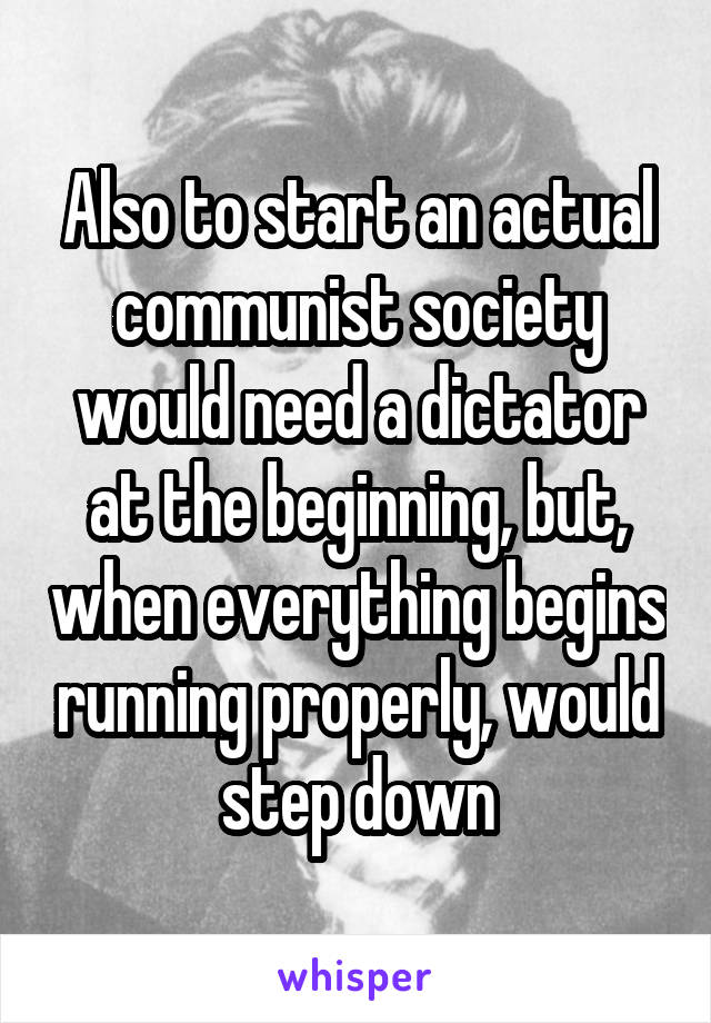 Also to start an actual communist society would need a dictator at the beginning, but, when everything begins running properly, would step down