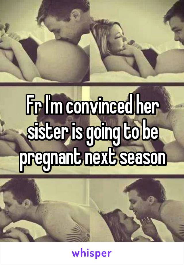 Fr I'm convinced her sister is going to be pregnant next season