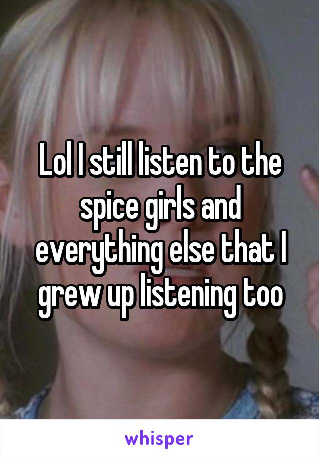 Lol I still listen to the spice girls and everything else that I grew up listening too