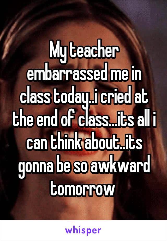 My teacher embarrassed me in class today..i cried at the end of class...its all i can think about..its gonna be so awkward tomorrow 