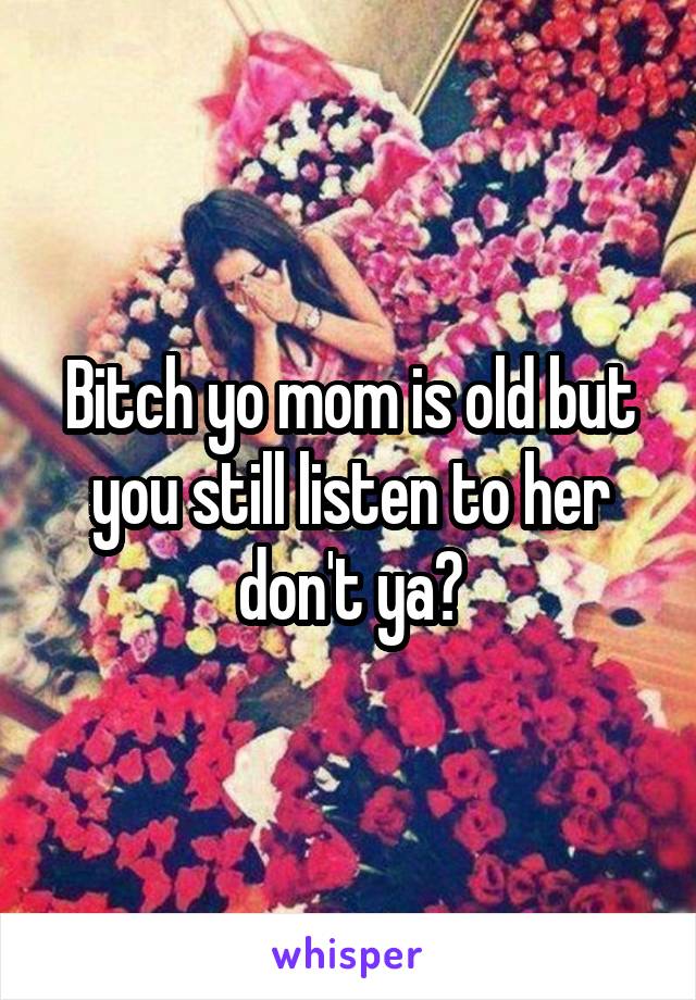 Bitch yo mom is old but you still listen to her don't ya?