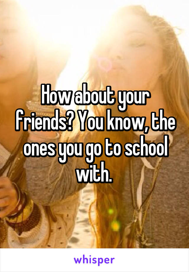 How about your friends? You know, the ones you go to school with. 