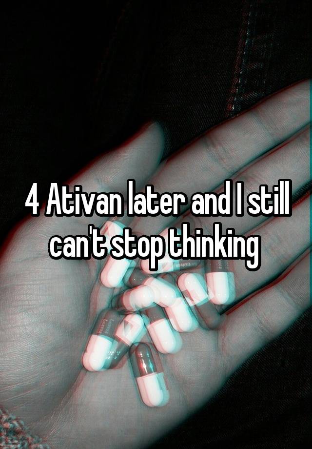 4 Ativan later and I still can't stop thinking 