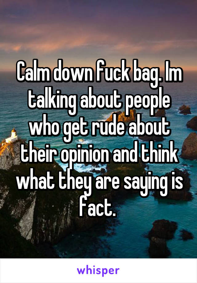 Calm down fuck bag. Im talking about people who get rude about their opinion and think what they are saying is fact. 