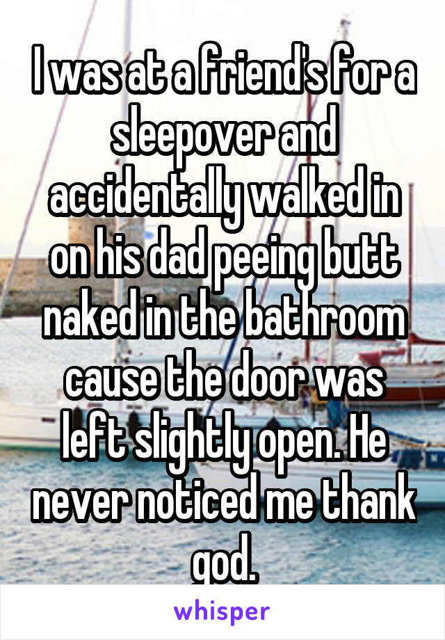 I was at a friend's for a sleepover and accidentally walked in on his dad peeing butt naked in the bathroom cause the door was left slightly open. He never noticed me thank god.