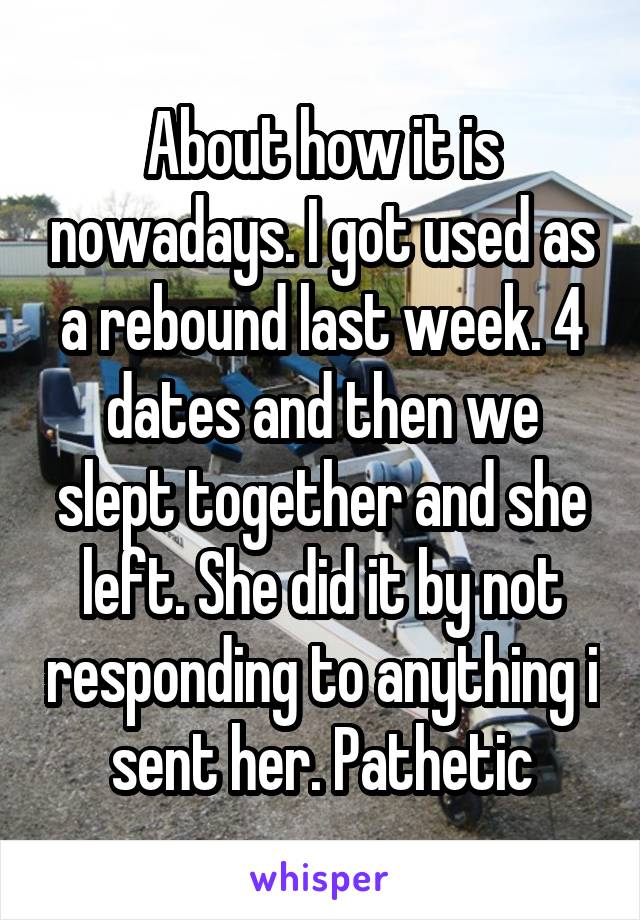 About how it is nowadays. I got used as a rebound last week. 4 dates and then we slept together and she left. She did it by not responding to anything i sent her. Pathetic