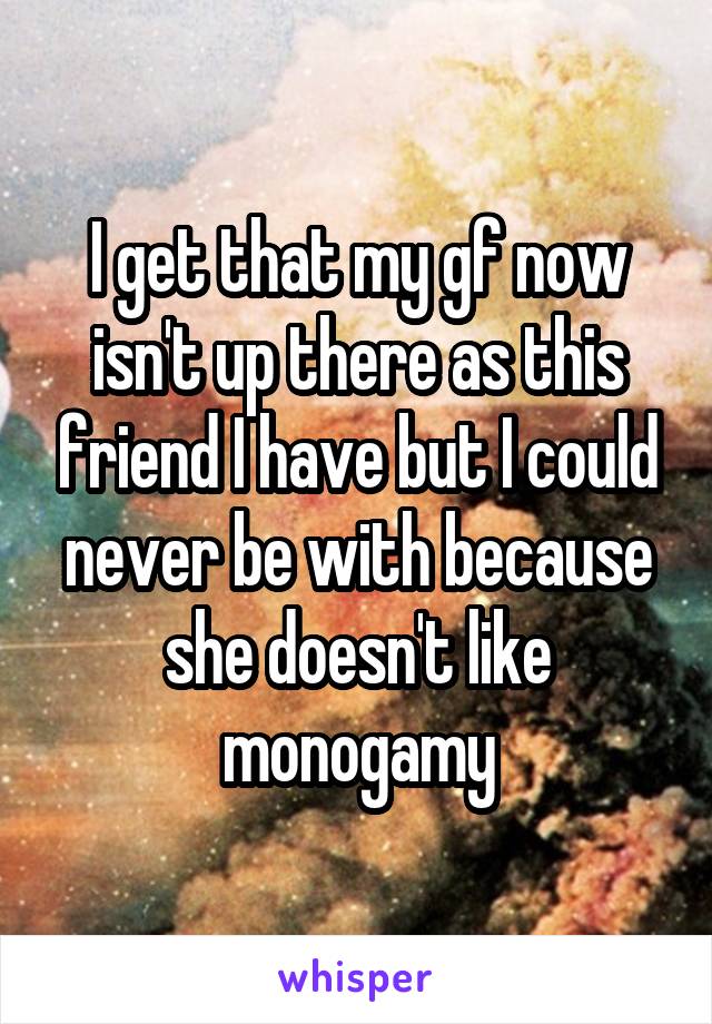 I get that my gf now isn't up there as this friend I have but I could never be with because she doesn't like monogamy