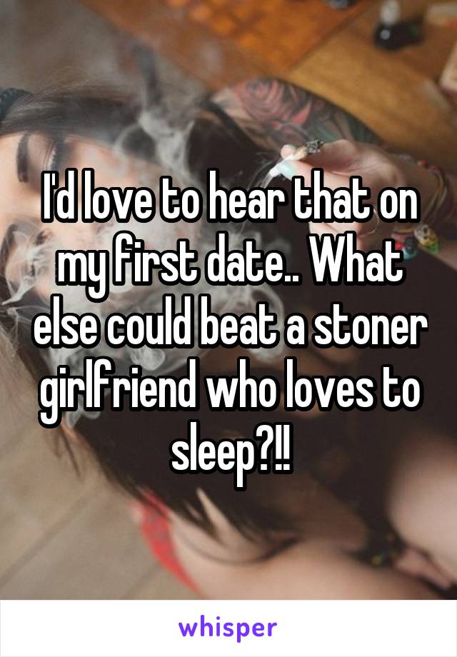 I'd love to hear that on my first date.. What else could beat a stoner girlfriend who loves to sleep?!!