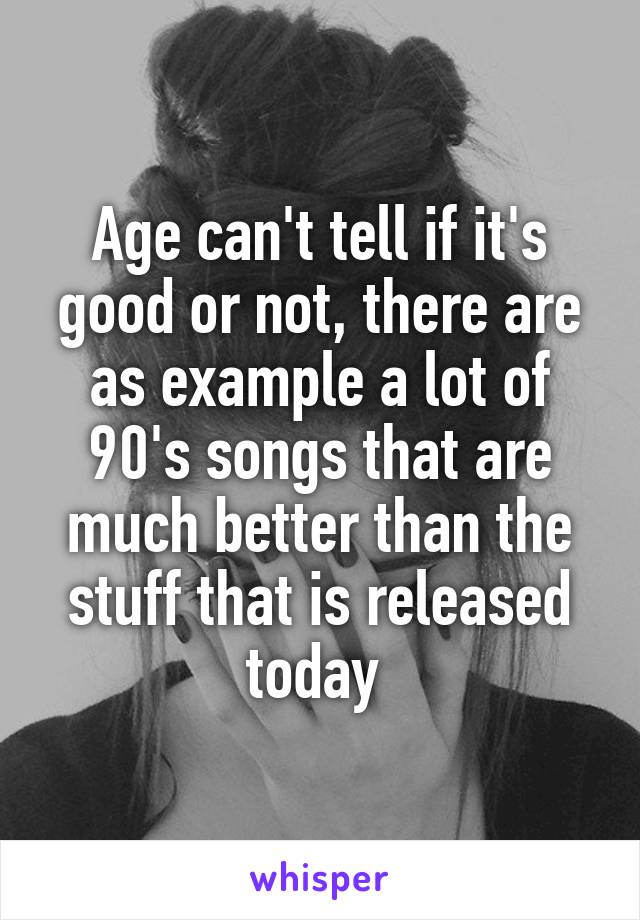 Age can't tell if it's good or not, there are as example a lot of 90's songs that are much better than the stuff that is released today 
