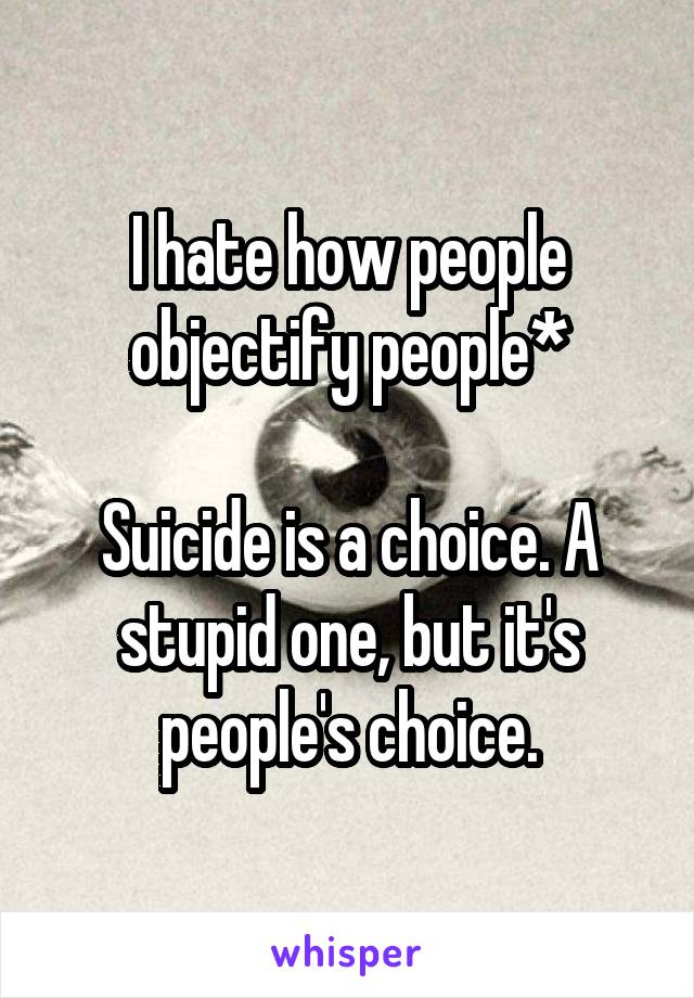 I hate how people objectify people*

Suicide is a choice. A stupid one, but it's people's choice.