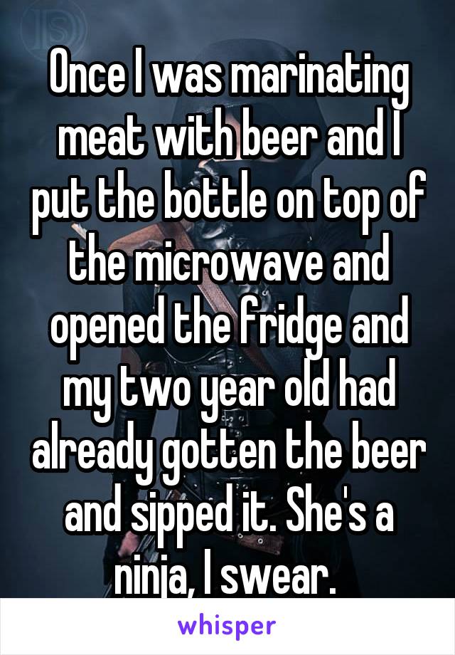 Once I was marinating meat with beer and I put the bottle on top of the microwave and opened the fridge and my two year old had already gotten the beer and sipped it. She's a ninja, I swear. 