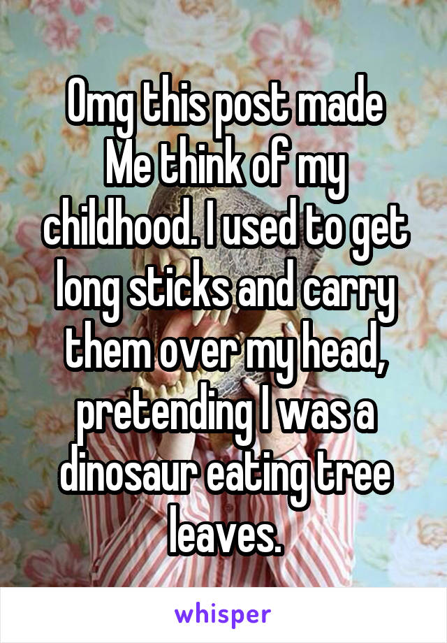 Omg this post made
Me think of my childhood. I used to get long sticks and carry them over my head, pretending I was a dinosaur eating tree leaves.