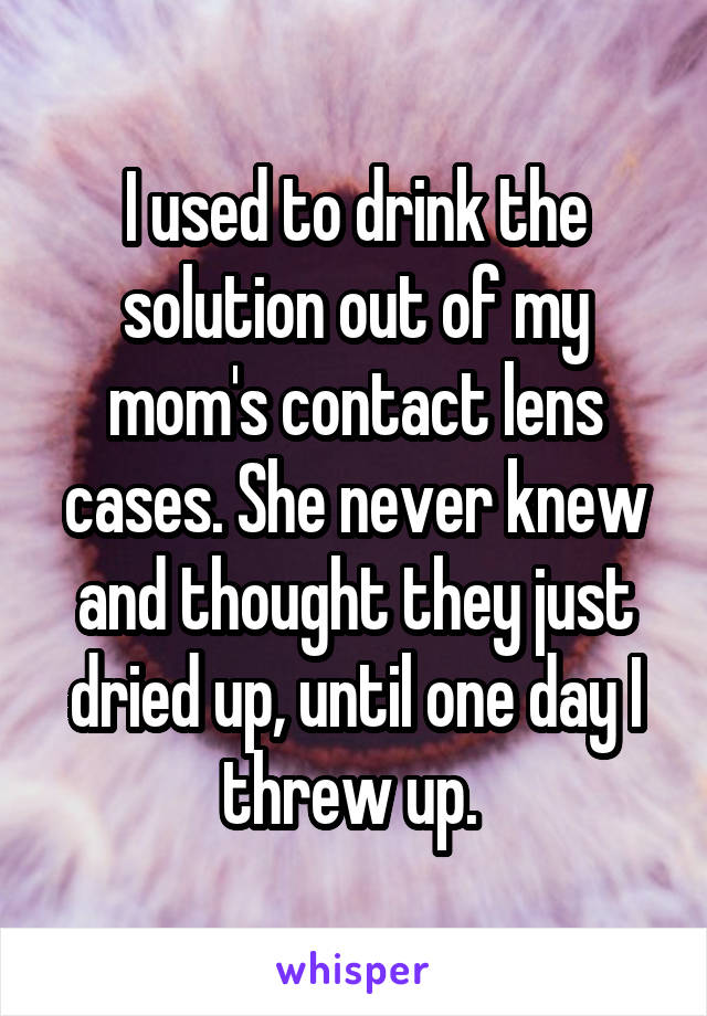 I used to drink the solution out of my mom's contact lens cases. She never knew and thought they just dried up, until one day I threw up. 