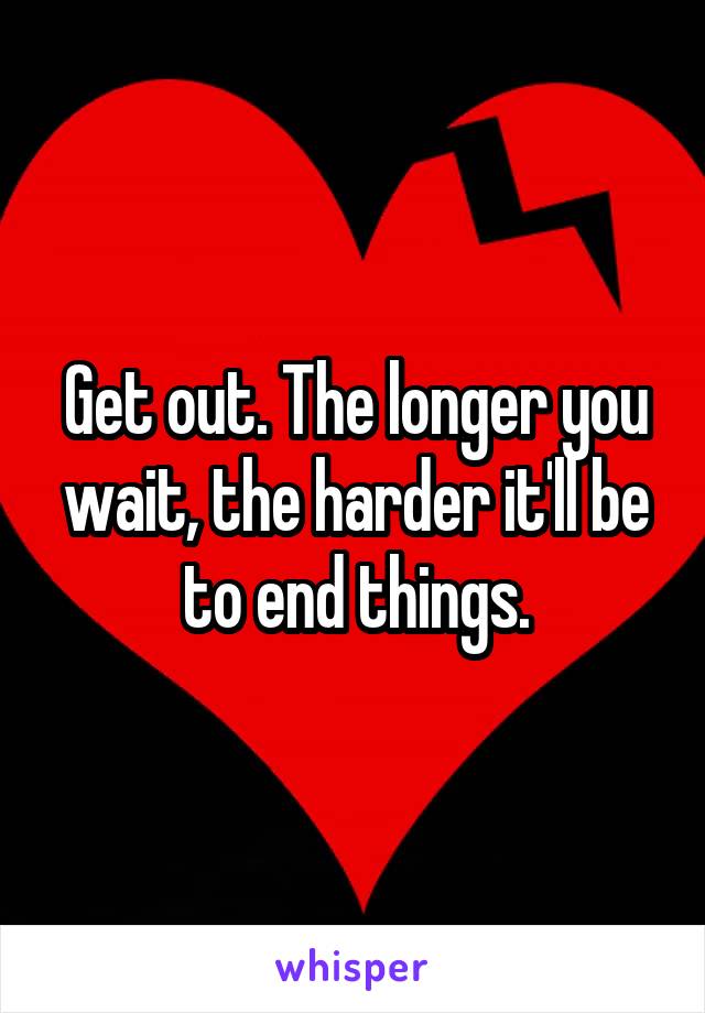 Get out. The longer you wait, the harder it'll be to end things.