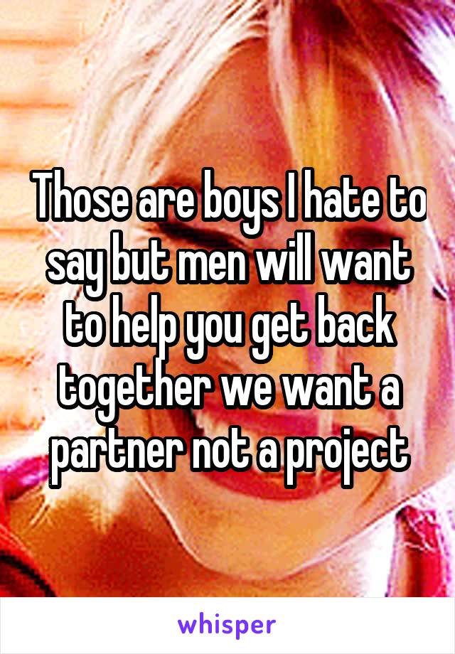 Those are boys I hate to say but men will want to help you get back together we want a partner not a project