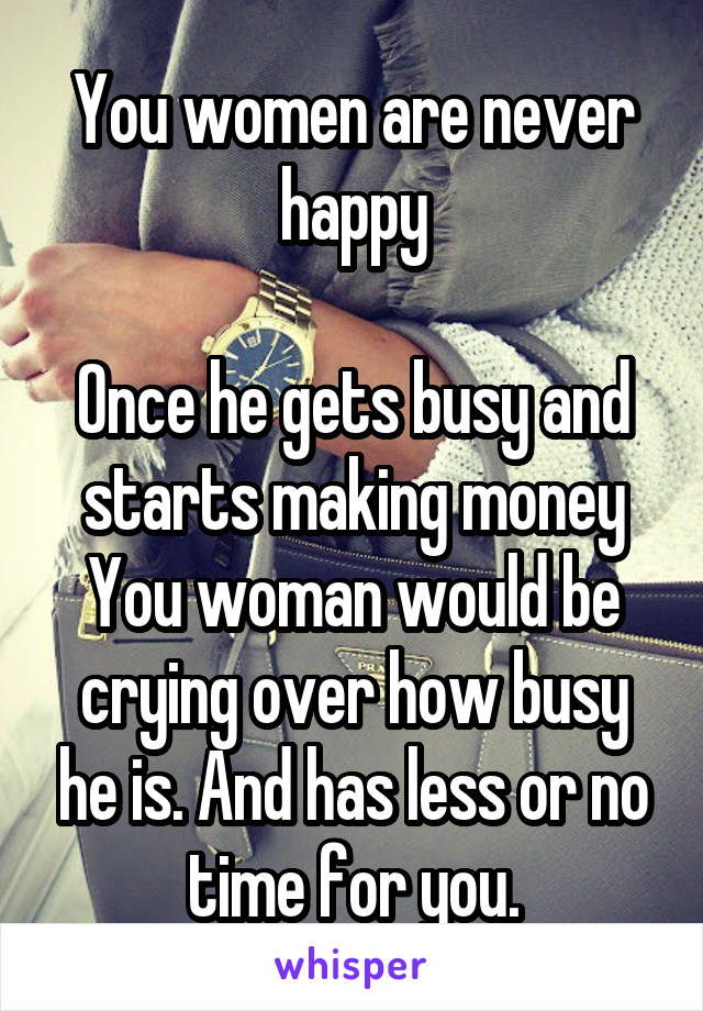 You women are never happy

Once he gets busy and starts making money
You woman would be crying over how busy he is. And has less or no time for you.