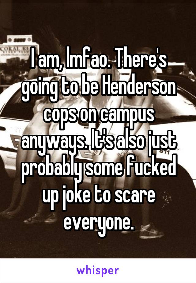 I am, lmfao. There's going to be Henderson cops on campus anyways. It's also just probably some fucked up joke to scare everyone.