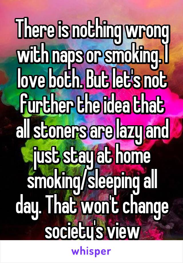 There is nothing wrong with naps or smoking. I love both. But let's not further the idea that all stoners are lazy and just stay at home smoking/sleeping all day. That won't change society's view