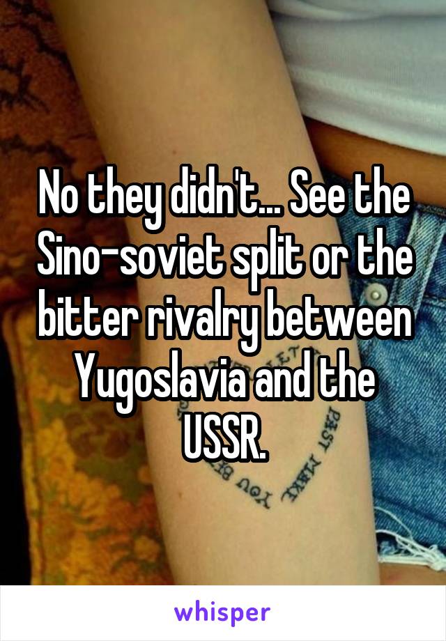 No they didn't... See the Sino-soviet split or the bitter rivalry between Yugoslavia and the USSR.