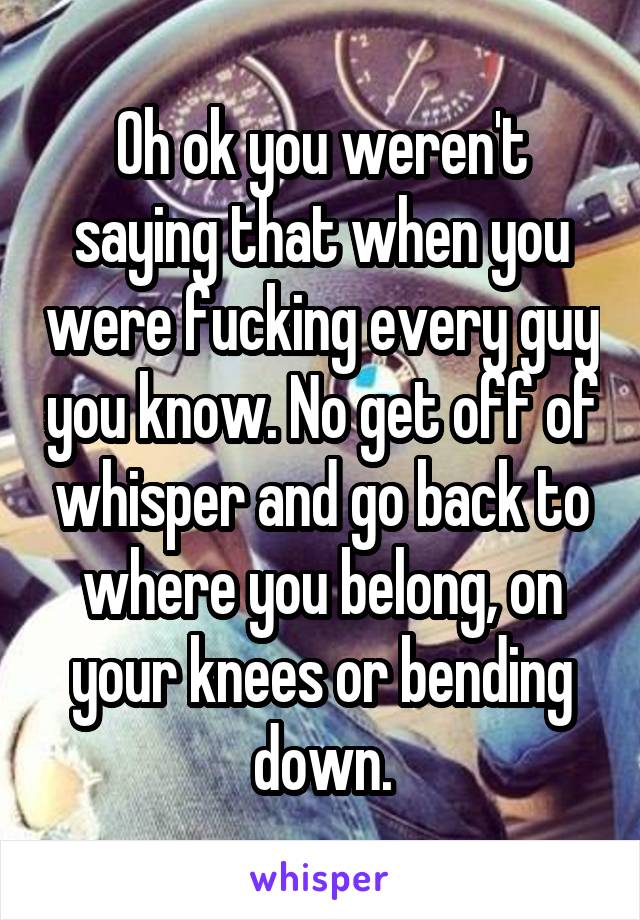 Oh ok you weren't saying that when you were fucking every guy you know. No get off of whisper and go back to where you belong, on your knees or bending down.