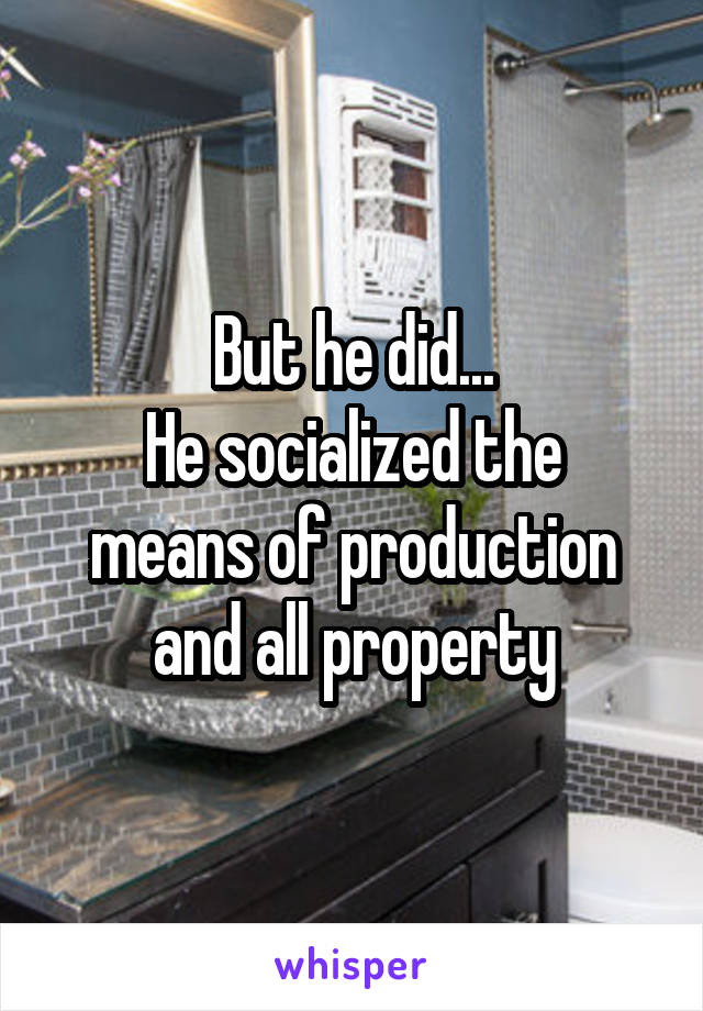 But he did...
He socialized the means of production and all property