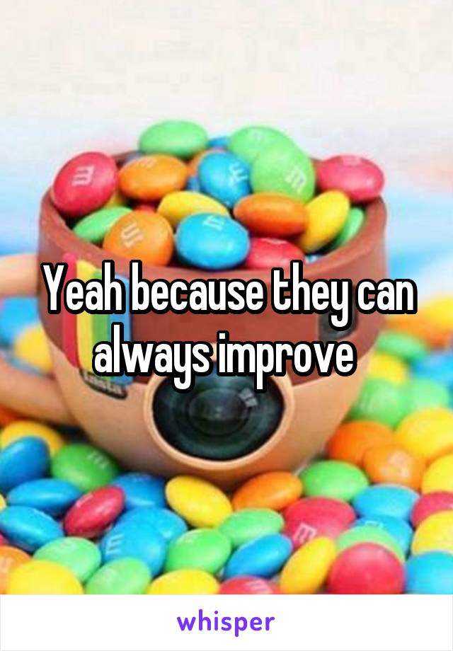 Yeah because they can always improve 