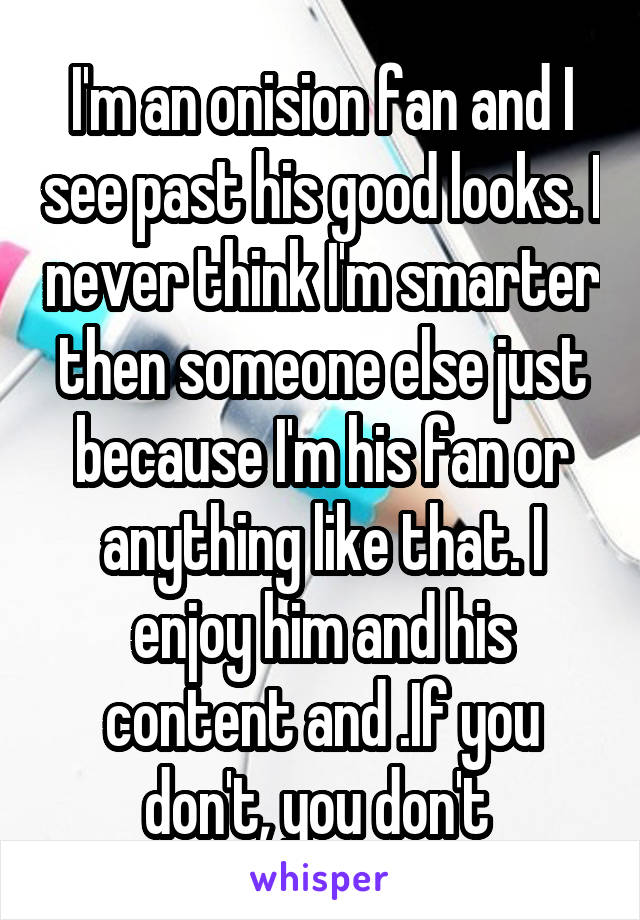 I'm an onision fan and I see past his good looks. I never think I'm smarter then someone else just because I'm his fan or anything like that. I enjoy him and his content and .If you don't, you don't 