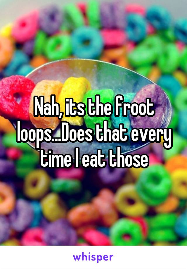 Nah, its the froot loops...Does that every time I eat those