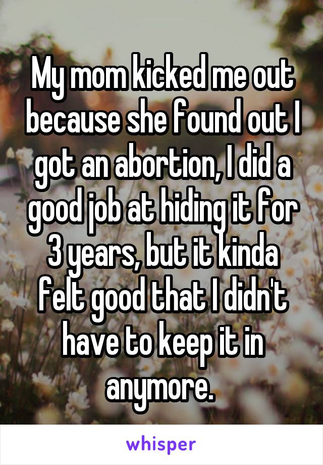 My mom kicked me out because she found out I got an abortion, I did a good job at hiding it for 3 years, but it kinda felt good that I didn't have to keep it in anymore. 