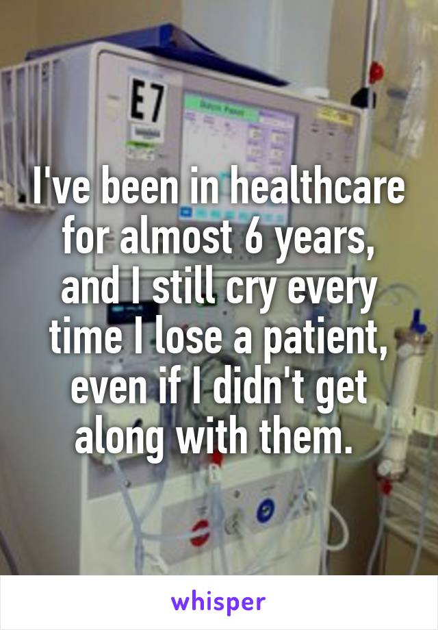 I've been in healthcare for almost 6 years, and I still cry every time I lose a patient, even if I didn't get along with them. 