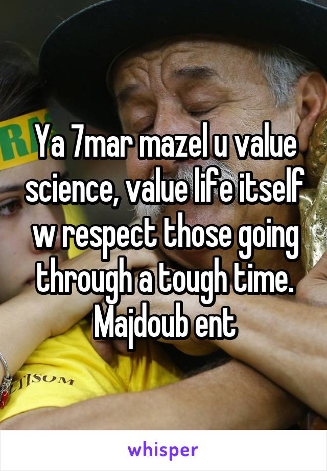 Ya 7mar mazel u value science, value life itself w respect those going through a tough time. Majdoub ent