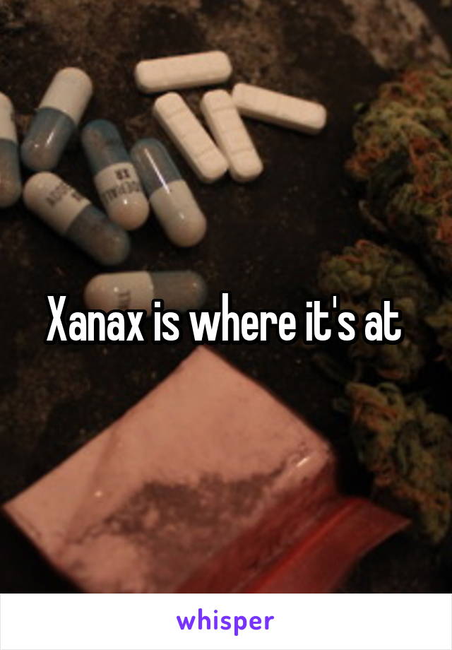 Xanax is where it's at 