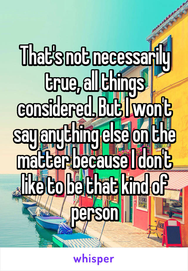 That's not necessarily true, all things considered. But I won't say anything else on the matter because I don't like to be that kind of person