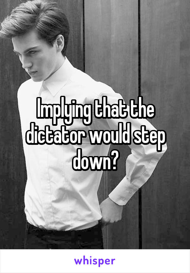 Implying that the dictator would step down?