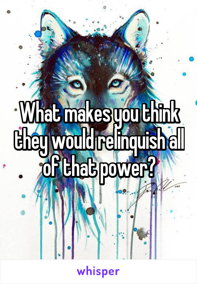 What makes you think they would relinquish all of that power?