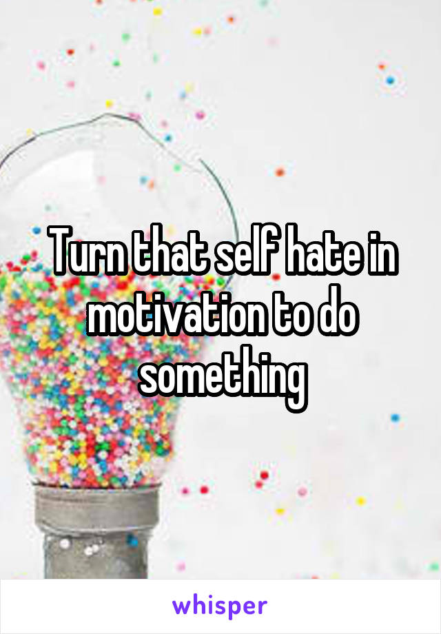 Turn that self hate in motivation to do something