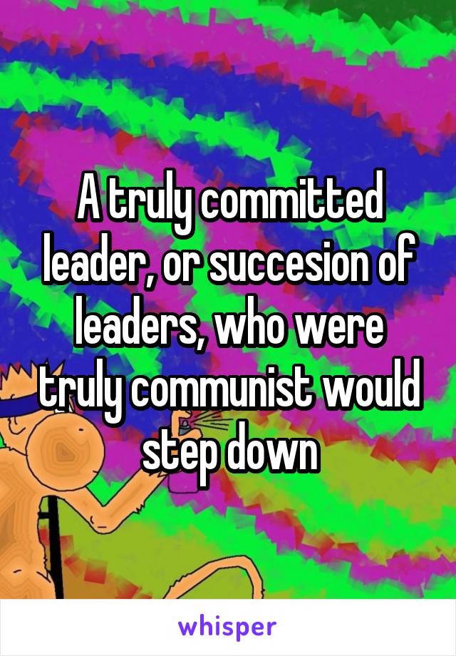 A truly committed leader, or succesion of leaders, who were truly communist would step down