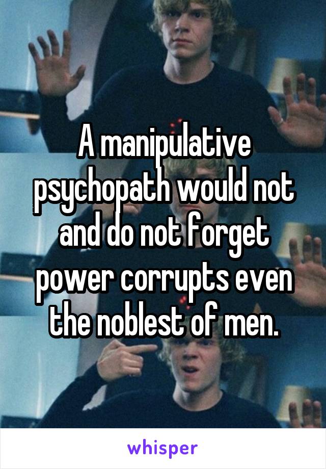 A manipulative psychopath would not and do not forget power corrupts even the noblest of men.