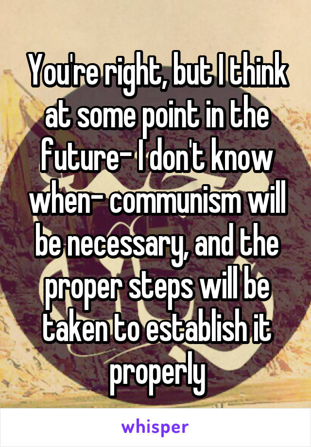 You're right, but I think at some point in the future- I don't know when- communism will be necessary, and the proper steps will be taken to establish it properly