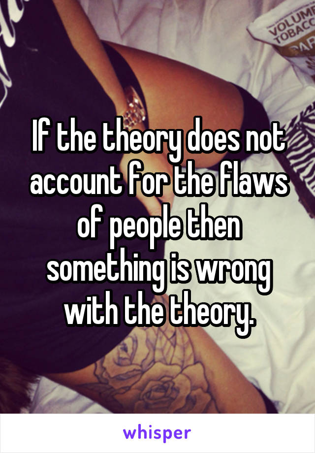 If the theory does not account for the flaws of people then something is wrong with the theory.